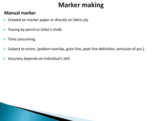 Manual marker
 Created on marker paper or directly on fabric ply
 Tracing by pencil or tailor’s chalk.
 Time consuming.
 Subject to errors. (pattern overlap, grain line, poor line definition, omission of pcs.)
 Accuracy depends on individual’s skill.
 