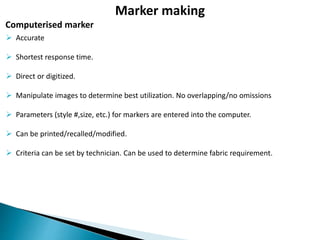  Accurate
 Shortest response time.
 Direct or digitized.
 Manipulate images to determine best utilization. No overlapping/no omissions
 Parameters (style #,size, etc.) for markers are entered into the computer.
 Can be printed/recalled/modified.
 Criteria can be set by technician. Can be used to determine fabric requirement.
Computerised marker
Marker making
 
