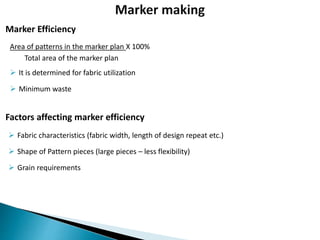 Area of patterns in the marker plan X 100%
Total area of the marker plan
 It is determined for fabric utilization
 Minimum waste
Marker Efficiency
Factors affecting marker efficiency
 Fabric characteristics (fabric width, length of design repeat etc.)
 Shape of Pattern pieces (large pieces – less flexibility)
 Grain requirements
 
