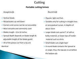  Vertical blade
 Reciprocates up and down
 Corners and curves can be cut accurately
 Most versatile and commonly used
 Blades length - 6 to 14 inches
 Spread depth depends on blade length &
adjustable height of the blade guard
 All of the pieces cut from a lay are
identical
Portable cutting knives
 Popular, light and fast.
 Suitable only for cutting in straight lines
or very gradual curves, in depths of
about 15cm
 Larger blade cuts up to 2" of soft or
bulky material, or lower lays of harder
material such as shirts
 Small blade cuts single layer
 A round blade contacts the spread at
an angle; thus, the top ply is cut before
the bottom ply
Straight knife Round knife
 