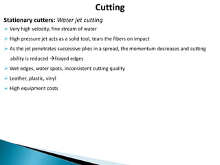 Cutting
 Very high velocity, fine stream of water
 High pressure jet acts as a solid tool, tears the fibers on impact
 As the jet penetrates successive plies in a spread, the momentum decreases and cutting
ability is reduced frayed edges
 Wet edges, water spots, inconsistent cutting quality
 Leather, plastic, vinyl
 High equipment costs
Stationary cutters: Water jet cutting
 