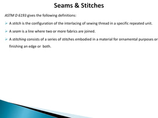 ASTM D 6193 gives the following definitions:
 A stitch is the configuration of the interlacing of sewing thread in a specific repeated unit.
 A seam is a line where two or more fabrics are joined.
 A stitching consists of a series of stitches embodied in a material for ornamental purposes or
finishing an edge or both.
 