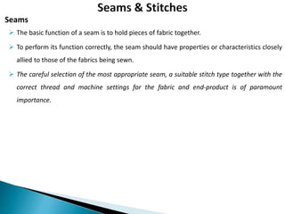  The basic function of a seam is to hold pieces of fabric together.
 To perform its function correctly, the seam should have properties or characteristics closely
allied to those of the fabrics being sewn.
 The careful selection of the most appropriate seam, a suitable stitch type together with the
correct thread and machine settings for the fabric and end-product is of paramount
importance.
Seams
 