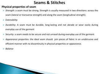  Strength: a seam must be strong. Strength is usually measured in two directions: across the
seam (lateral or transverse strength) and along the seam (longitudinal strength).
 Extensibility
 Durability: A seam must be durable, long-lasting and not abrade or wear easily during
everyday use of the garment
 Security: a seam needs to be secure and not unravel during everyday use of the garment
 Appearance properties: the ideal seam should join pieces of fabric in an unobtrusive and
efficient manner with no discontinuity in physical properties or appearance.
 Balance
Physical properties of seam
 