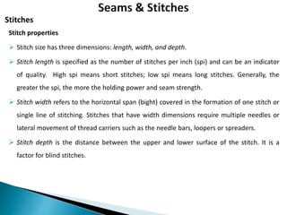 Stitch properties
 Stitch size has three dimensions: length, width, and depth.
 Stitch length is specified as the number of stitches per inch (spi) and can be an indicator
of quality. High spi means short stitches; low spi means long stitches. Generally, the
greater the spi, the more the holding power and seam strength.
 Stitch width refers to the horizontal span (bight) covered in the formation of one stitch or
single line of stitching. Stitches that have width dimensions require multiple needles or
lateral movement of thread carriers such as the needle bars, loopers or spreaders.
 Stitch depth is the distance between the upper and lower surface of the stitch. It is a
factor for blind stitches.
Stitches
 