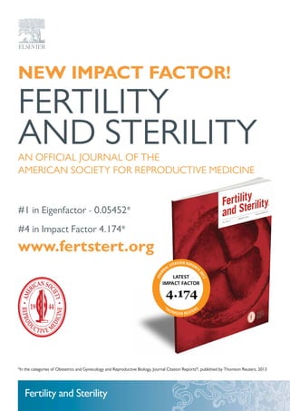 New Impact Factor!
FERTILITY
AND STERILITYAN OFFICIAL JOURNAL OF THE
AMERICAN SOCIETY FOR REPRODUCTIVE MEDICINE
#1 in Eigenfactor - 0.05452*
#4 in Impact Factor 4.174*
www.fertstert.org
*In the categories of Obstetrics and Gynecology and Reproductive Biology, Journal Citation Reports®
, published by Thomson Reuters, 2013
Fertility and Sterility
 