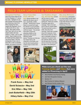 © Mosaic 2015
MOSAIC FLOORING NEWSLETTER
PAGE 3
FIELD TEAM UPDATES & TAKEAWAYS
Frank Kuna — May 2nd
David Sciascia— May 2nd
Eric Wiler— May 14th
Josh Butterfield— May 25th
Hillary Hails— May 31st
Make sure you check out the new
Training Guides and Videos that were
added to MLearning in April!
Chicagoland Field Reps
were busy doing resets for the
72 Hour Displays in 71 stores
last week. Highlights for this
pilot included removing 8 SKUs
and refreshing a total of 20
SKUs ranging from face
weights like Dignified’s 16 oz.
to Mammoth’s 65 oz. face
weight. New styles include
‘Get There’ with a 24 oz. face
weight marble color loop
carpet, to ‘Tribal,’ a 35 oz. twist
carpet. Rapid Installs are the
#1 fastest growing category for
The Home Depot. THD has
strategically chosen sites to
store F&I in order to expedite
installs, and expand inventory.
Terri Pendleton (Oregon
City, OR Field Rep) worked
with her store to create
multiple signs that are in the
parking lot. These are a series
of parkway signs with a
message, “Now is the best
time of year for carpet install.”
The store had them up for a
while, then they were
removed. There was a sudden
drop off of measures. Once
they were put back up, there
was a noticeable increase in
measures. It’s great to hear
the customer asking “why is
this the best time of the year”
and you know they have seen
the signs in the parking lot.
Nancy Freese (Eden
Prairie, MN Field
Rep) attracts families to her
table with the clever use of
toys—specifically, stuffed
animals. “Having toys in Home
Depot is unusual and it gets
the attention of young families
who can benefit the most from
LifeProof carpet.” The animals
have been a big hit for
attracting children to the
department with parents
following closely
behind. Thinking out of the box
has helped Nancy sell
measures in her stores, and
has the store buzzing about
creative ways to demo their
products.
Wes Jones (Richmond,
VA Field Rep) participated
at a Home Depot vendor event
supporting Autism Awareness.
It was held off-site at a local
middle school in the
Petersburg (VA) area.
Allure Resilient Vinyl Flooring Training
April Store Recognition Drawing
Bamboo 101
Best Practices for Getting a Measure
April Mohawk Monthly Update Video
 