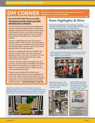 © Mosaic 2015
MOSAIC FLOORING NEWSLETTER
PAGE 4
DM CORNER Each month, the DMs will submit ideas, best practices and
more to ensure we are all successful!
Team Highlights & Wins
Mike McVey (Latham, NY
Field Rep) selling LifeProof
to a customer in Halfmoon,
NY Store #1269.
David Sciascia (Bethlehem, PA Field Rep), Chappell
Anderson (Northeast DM), and Frank Kuna (Allentown, PA
Field Rep) in the Allentown, PA Store #4140.
Contest winners for the measure contest that Michaela
Clovis (Deptford, NJ Field Rep) ran in her Delran, NJ
Store #970! Great job Michaela!
Kathy Smith (Cincinnati,
OH Field Rep) drummed
up measures by creating a
“free pizza lunch” contest
in several of her stores.
Frank Kuna’s (Allentown, PA Field Rep) store had an
Employee Appreciation Party for the Flooring and Hardware
Departments for having their best weeks EVER! They were
the #1 store in the country for measures this past month!
DELILAH WHITTINGTON (Central DM) -
The things you do for others can be life
changing (even in flooring)!
“We have the power to touch lives daily by affecting the
customer’s choice to purchase flooring. Customers are
making an investment into their property and their family.
Often times their decision to purchase may be part and
parcel due to the great customer service, conversation,
and exchange of knowledge that you have given the
customer.
It’s easy to underestimate the power of one person’s
influence. We think, What can I do? I am only one person.
The truth is that each of us wields far more power than we
could possibly imagine. However, most of us have never
discovered this—or we have forgotten it.
So often we underestimate what we’re capable of. We
think that one person alone can’t make a big enough
difference so why try. Then many of us don’t do so much
as lift a finger. If everyone thought that way, nothing
meaningful would ever happen.
Success in the Field, starts with the belief that you and
your idea, can have an impact. That belief is what will get
you to start. It’s what will allow you to attract your first
follower. It’s what will give you the courage to pour your
soul into something that matters.
It may even be as simple as the fact that you just
delivered some kind words to your store employees at a
moment that couldn’t have come soon enough. You can
do your part. So go our there and give it your all! Because
no matter what, you are always influencing your stores
and the customers.” - Delilah Whittington, Central DM
David Sciascia (Left), Chappell Anderson
(Middle), and Frank Kuna (Right)
 