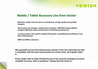 Mobile / Tablet Accessory Line from Veister
Shenzhen veister Tech Co.,ltd is a manufacturer of high quality and portable
chargers.
We produce car chargers, mobile phone chargers, USB Wall charger,Battery
chargers,USB Data cable and Electronic Promotional products etc.
we also produce The world's smallest Phonestick ,humidifier(Aroma Diffuser), Face
Sonic Cleansing etc
OEM and ODM is welcome !
We guarantee we have the lowest prices, period. In the rare event that you find
a competitor with the same exact product at a lower price, we’ll gladly match
it.
Every single order is triple checked by one of our account managers to ensure
complete accuracy. Have a questions ? please feel free email us .
 