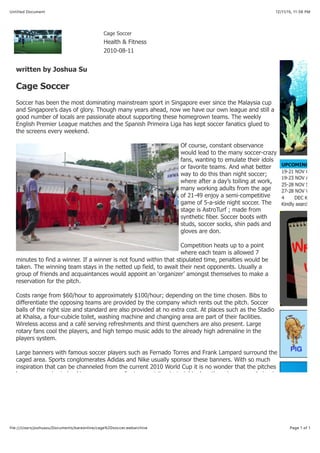 12/11/15, 11:38 PMUntitled Document
Page 1 of 1file:///Users/joshuasu/Documents/bareonline/cage%20soccer.webarchive
Cage Soccer
Health & Fitness
2010-08-11
written by Joshua Su
Cage Soccer
Soccer has been the most dominating mainstream sport in Singapore ever since the Malaysia cup
and Singapore’s days of glory. Though many years ahead, now we have our own league and still a
good number of locals are passionate about supporting these homegrown teams. The weekly
English Premier League matches and the Spanish Primeira Liga has kept soccer fanatics glued to
the screens every weekend.
Of course, constant observance
would lead to the many soccer-crazy
fans, wanting to emulate their idols
or favorite teams. And what better
way to do this than night soccer;
where after a day’s toiling at work,
many working adults from the age
of 21-49 enjoy a semi-competitive
game of 5-a-side night soccer. The
stage is AstroTurf ; made from
synthetic fiber. Soccer boots with
studs, soccer socks, shin pads and
gloves are don.
Competition heats up to a point
where each team is allowed 7
minutes to find a winner. If a winner is not found within that stipulated time, penalties would be
taken. The winning team stays in the netted up field, to await their next opponents. Usually a
group of friends and acquaintances would appoint an ‘organizer’ amongst themselves to make a
reservation for the pitch.
Costs range from $60/hour to approximately $100/hour; depending on the time chosen. Bibs to
differentiate the opposing teams are provided by the company which rents out the pitch. Soccer
balls of the right size and standard are also provided at no extra cost. At places such as the Stadio
at Khalsa, a four-cubicle toilet, washing machine and changing area are part of their facilities.
Wireless access and a café serving refreshments and thirst quenchers are also present. Large
rotary fans cool the players, and high tempo music adds to the already high adrenaline in the
players system.
Large banners with famous soccer players such as Fernado Torres and Frank Lampard surround the
caged area. Sports conglomerates Adidas and Nike usually sponsor these banners. With so much
inspiration that can be channeled from the current 2010 World Cup it is no wonder that the pitches
have seen a rise in bookings as many prefer to sweat it out at night when there is no sun glaring in
 