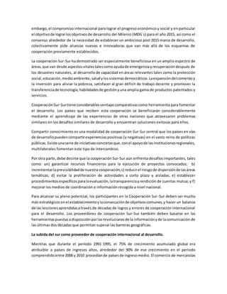 embargo,el compromiso internacional para lograr el progreso económico y social y en particular
el objetivode lograrlosobjetivosde desarrollo del Milenio (MDG´s) para el año 2015, así como el
consenso alrededor de la necesidad de establecer un ambicioso post 2015 marco de desarrollo,
colectivamente pide alianzas nuevas e innovadoras que van más allá de los esquemas de
cooperación previamente establecidos.
La cooperación Sur-Sur ha demostrado ser especialmente beneficiosa en un amplio espectro de
áreas,que van desde aspectosvitalestalescomoayudade emergenciayrecuperacióndespués de
los desastres naturales, al desarrollo de capacidad en áreas relevantes tales como la protección
social,educación,medioambiente,saludylossistemasdemocráticos.Laexpansióndelcomercioy
la inversión para aliviar la pobreza, satisfacer al gran déficit de trabajo decente y promover la
transferenciade tecnología,habilidadesde gestiónyuna amplia gama de productos patentados y
servicios.
CooperaciónSur-Surtiene considerablesventajascomparativascomo herramienta para fomentar
el desarrollo. Los países que reciben esta cooperación se beneficiarán considerablemente
mediante el aprendizaje de las experiencias de otras naciones que atravesaron problemas
similares en los desafíos similares de desarrollo y encuentran soluciones exitosas para ellos.
Compartir conocimiento es una modalidad de cooperación Sur-Sur central que los países en vías
de desarrollopuedencompartirexperienciaspositivas (y negativas) en el vasto reino de políticas
públicas.Existe unaserie de iniciativasconcretasque,conel apoyode lasinstitucionesregionales,
multilaterales fomentan este tipo de intercambios.
Por otra parte,debe decirse que la cooperación Sur-Sur aún enfrenta desafíos importantes, tales
como: un) garantizar recursos financieros para la ejecución de proyectos convocados; b)
incrementarlaprevisibilidadde nuestra cooperación;c) reducirel riesgode dispersiónde lasáreas
temáticas; d) evitar la proliferación de actividades a corto plazo y aisladas; e) establecer
procedimientosespecíficosparalaevaluación,latransparenciayrendición de cuentas mutua; y f)
mejorar los medios de coordinación e información recogida a nivel nacional.
Para alcanzar su pleno potencial, los participantes en la Cooperación Sur-Sur deben ser mucho
más estratégicosenel establecimientoylaconsecuciónde objetivoscomunes,y hacer un balance
de las leccionesaprendidasa través de décadas de logros y errores de cooperación internacional
para el desarrollo. Los proveedores de cooperación Sur-Sur también deben basarse en las
herramientaspuestasadisposiciónporlasrevolucionesde la informaciónyde lacomunicación de
las últimas dos décadas que permitan superar las barreras geográficas.
La subida del sur como proveedor de cooperación internacional al desarrollo.
Mientras que durante el período 1991-1995, el 75% de crecimiento acumulado global era
atribuible a países de ingresos altos, alrededor del 90% de ese crecimiento en el periodo
comprendidoentre 2006 y 2010 procedíande paísesde ingresomedio. El comercio de mercancías
 