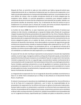 Después de París, se convirtió en cada vez más evidente que había un grupo de actores que,
independientemente de su importancia fundamental para los esfuerzos de cooperación, no se
había incluidoadecuadamente enel procesode efectividadenparticular.Los proveedores del sur
eran difíciles de colocar: ellos no podían considerarse dentro de la misma categoría que los
receptores netos, debido a su posición geopolítica y económica; pero tampoco estaban en
condicionesde asumirel mismonivel de compromisos como donante de los países, debido a sus
persistentes desafíos de desarrollo interno. Así, la declaración de París fue exitosa en que se
establecieron los principios para la eficacia de la ayuda, pero tenía una brecha importante en
relación con el papel de la cooperación Sur-Sur dentro de este marco.
La Cumbre de Accra (2008) fue un paso importante para cerrar esta brecha. El proceso que
condujo era más inclusivo, encabezada por un grupo de trabajo sobre eficacia de la ayuda que
integranlospaísesbeneficiariosyproveedores de cooperaciónSur-Sur, China,Tailandia, México y
Colombia.Aunqueel Plande accióndel Accra(AAA) todavíaestabaestructuradoalrededor de dos
tiposde actoresde la cooperación(donantesyreceptores),tuvoel primerreconocimiento de una
tercera categoría de países con un carácter de duelo, así como su contribución positiva a los
esfuerzos de desarrollo internacional. Accra desencadenó un proceso de seguimiento para dar
sentidoaese reconocimiento,creandoun equipo de trabajo sobre cooperación Sur-Sur (TT – SS),
cuyo principal objetivo era integrar a los proveedores del sur en la agenda de la eficacia de la
ayudade una maneraconsensuadaylegítima,adaptando los principios de la declaración de París
a la realidad de sus tradiciones de cada cooperación y sus modalidades.
El avance del Foro de alto nivel Busan representó en este proceso la inclusión dos importantes
cambios:enprimerlugar,el programa cambiósuenfoque de eficaciade laayuda,vamás alláde la
ayudaoficial al desarrolloparaincorporaruna variedadde flujos de la cooperación internacional,
incluida la cooperación Sur-Sur; en segundo lugar, reconociendo el carácter multisectorial de la
nuevaarquitecturade lacooperacióninternacionalparael desarrollo,unaampliagamade actores
fueron invitados a participar activamente y en pie de igualdad en el proceso; siendo éstos, los
proveedores de cooperación Sur-Sur, así como a las organizaciones de la sociedad civil, el sector
privado,gobiernoslocales,losparlamentarios,losgruposjuveniles, organismos internacionales y
bancos multilaterales de desarrollo.
La integraciónde la cooperación Sur-Sur en la agenda de desarrollo acordadas recientemente se
basa en un sólido marco conceptual que se refleja en dos artículos en el documento final de
Busan, en particular:
El artículo 2 reconoce que la naturalezaylasmodalidadesde cooperaciónSur-Sursondiferentes a
los de los flujos de la cooperación tradicional, y por lo tanto, las responsabilidades de los
proveedores de cooperación Sur-Sur difieren de las que se aplican a los donantes tradicionales.
Aunque todas las partes se comprometen a aumentar sus esfuerzos hacia una cooperación más
efectiva,losproveedoresdel Suradoptanlosprincipios,compromisosyacciones que se acordaron
enBusan sobre una base voluntaria. El artículo14, subrayólanecesidadde incluirproveedoresdel
sur en la agenda de eficacia, especificando que 1) todavía son países en desarrollo y como tal
 