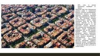 ❑ 60% улиц в центре
Барселоны освободят от
машин.
Причиной тому стал повышенный
уровень шума и загрязнение
воздуха. Согласно исследованию,
загрязнение воздуха в городе
ежегодно становится причиной
3500 преждевременных смертей.
Если бы состояние воздуха
соответствовало норме, среди
населения было бы на 1200
меньше смертей, на 18 700
заболеваний астмой и 12 100
приступов острого бронхита.
Для решения этих проблем будут
созданы жилые «суперблоки»
размерами 400 на 400 метров.
Каждый такой «суперблок»
объединит девять кварталов.
Внутрь блоков смогут проезжать
только машины резидентов и
спецтранспорта, а также
грузовики для обеспечения
местных магазинов. Скорость
движения внутри «суперблоков»
ограничат до 10 км/ч в сравнении
с нынешними 50 км/ч (и 30 км/ч в
особых зонах).
 