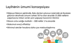 Layihənin ümumi konsepsiyası
•Məxsusi Bakının qərbində, Bakı dairəvi yolunun üzərində və Xocəsən
gölünün ətrafında ümumi sahəsi 50 ha olan ərazidə 15.000 nəfərin
yaşamasına imkan verən yeni yaşayış massivinin tikintisi
•Massiv orta sıxlığa malikdir – 300 nəfər 1 ha ərazidə
•Maksimal enerji effektliyi
•Minimal xərclər hesabına daha çox məskunlaşdırma
 