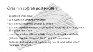 Ərazinin coğrafi göstəriciləri
•Yüksək və artan relyef
•Su hövzəsinin ətrafında yerlşmsəi
•Bakı dairəvi avtomobil younun üzərində
•Bakı metropoliteninin Bənövşəyi xəttinin «Avtovağzal» stansiyasına
15 dəqiqə məsafədə
•Lomonosov adına MDU-nun Bakı filialına 5 dəqiqəlik məsafədə
•Şəhərin istənilən hissəsinə 20-30 dəqiqiəlik məsafədə
•Sədərək, Binə və Meyvəli topdansatış ticarət mərkəzlərindən 7
dəqiqəlik məsafədə
 