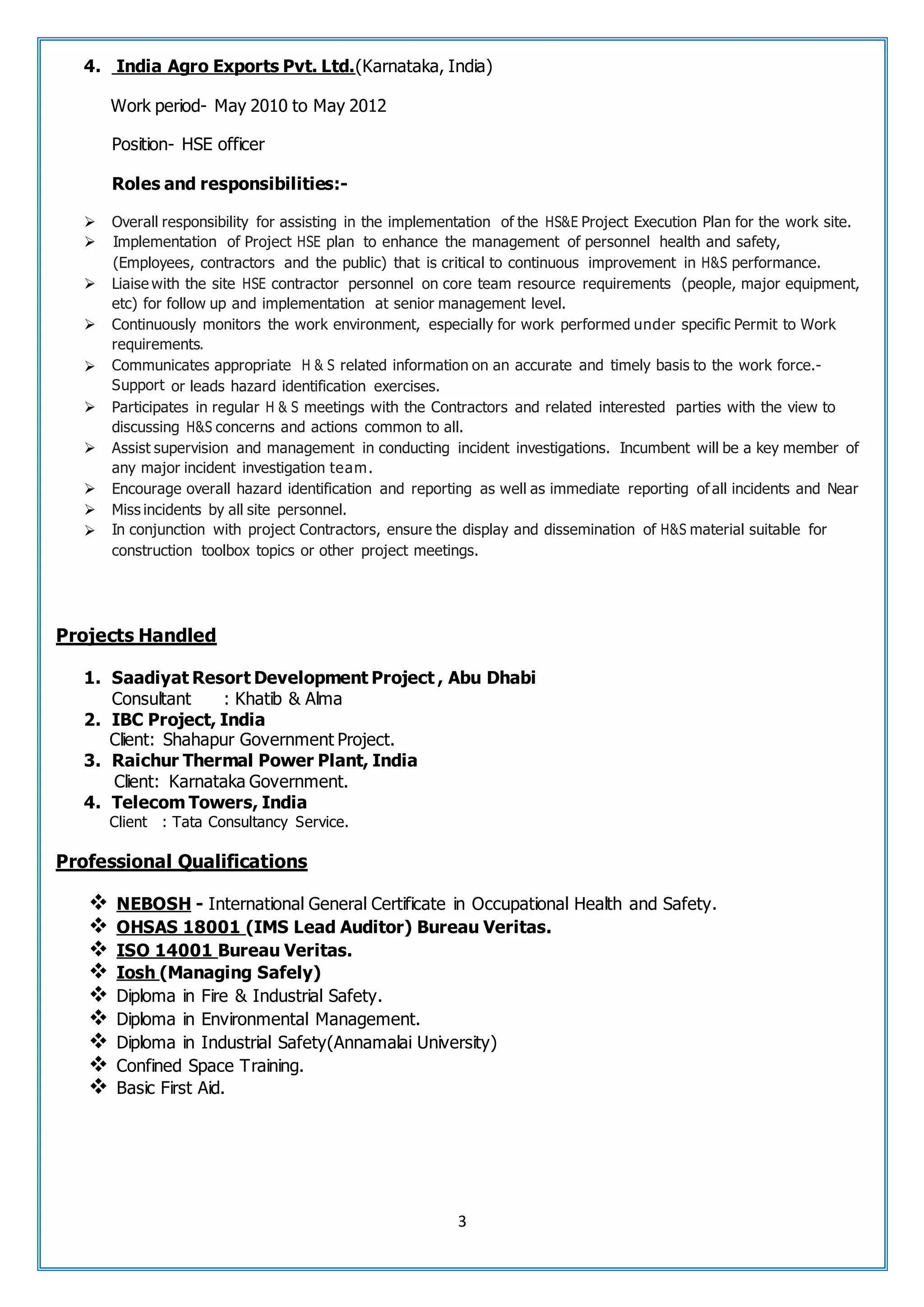 3
4. India Agro Exports Pvt. Ltd.(Karnataka, India)
Work period- May 2010 to May 2012
Position- HSE officer
Roles and responsibilities:-
 Overall responsibility for assisting in the implementation of the HS&E Project Execution Plan for the work site.
 Implementation of Project HSE plan to enhance the management of personnel health and safety,
(Employees, contractors and the public) that is critical to continuous improvement in H&S performance.
 Liaise with the site HSE contractor personnel on core team resource requirements (people, major equipment,
etc) for follow up and implementation at senior management level.
 Continuously monitors the work environment, especially for work performed under specific Permit to Work
requirements.
 Communicates appropriate H & S related information on an accurate and timely basis to the work force.-
Support or leads hazard identification exercises.
 Participates in regular H & S meetings with the Contractors and related interested parties with the view to
discussing H&S concerns and actions common to all.
 Assist supervision and management in conducting incident investigations. Incumbent will be a key member of
any major incident investigation team.
 Encourage overall hazard identification and reporting as well as immediate reporting ofall incidents and Near
 Miss incidents by all site personnel.
 In conjunction with project Contractors, ensure the display and dissemination of H&S material suitable for
construction toolbox topics or other project meetings.
Projects Handled
1. Saadiyat Resort Development Project , Abu Dhabi
Consultant : Khatib & Alma
2. IBC Project, India
Client: Shahapur Government Project.
3. Raichur Thermal Power Plant, India
Client: Karnataka Government.
4. Telecom Towers, India
Client : Tata Consultancy Service.
Professional Qualifications
 NEBOSH - International General Certificate in Occupational Health and Safety.
 OHSAS 18001 (IMS Lead Auditor) Bureau Veritas.
 ISO 14001 Bureau Veritas.
 Iosh (Managing Safely)
 Diploma in Fire & Industrial Safety.
 Diploma in Environmental Management.
 Diploma in Industrial Safety(Annamalai University)
 Confined Space Training.
 Basic First Aid.
 