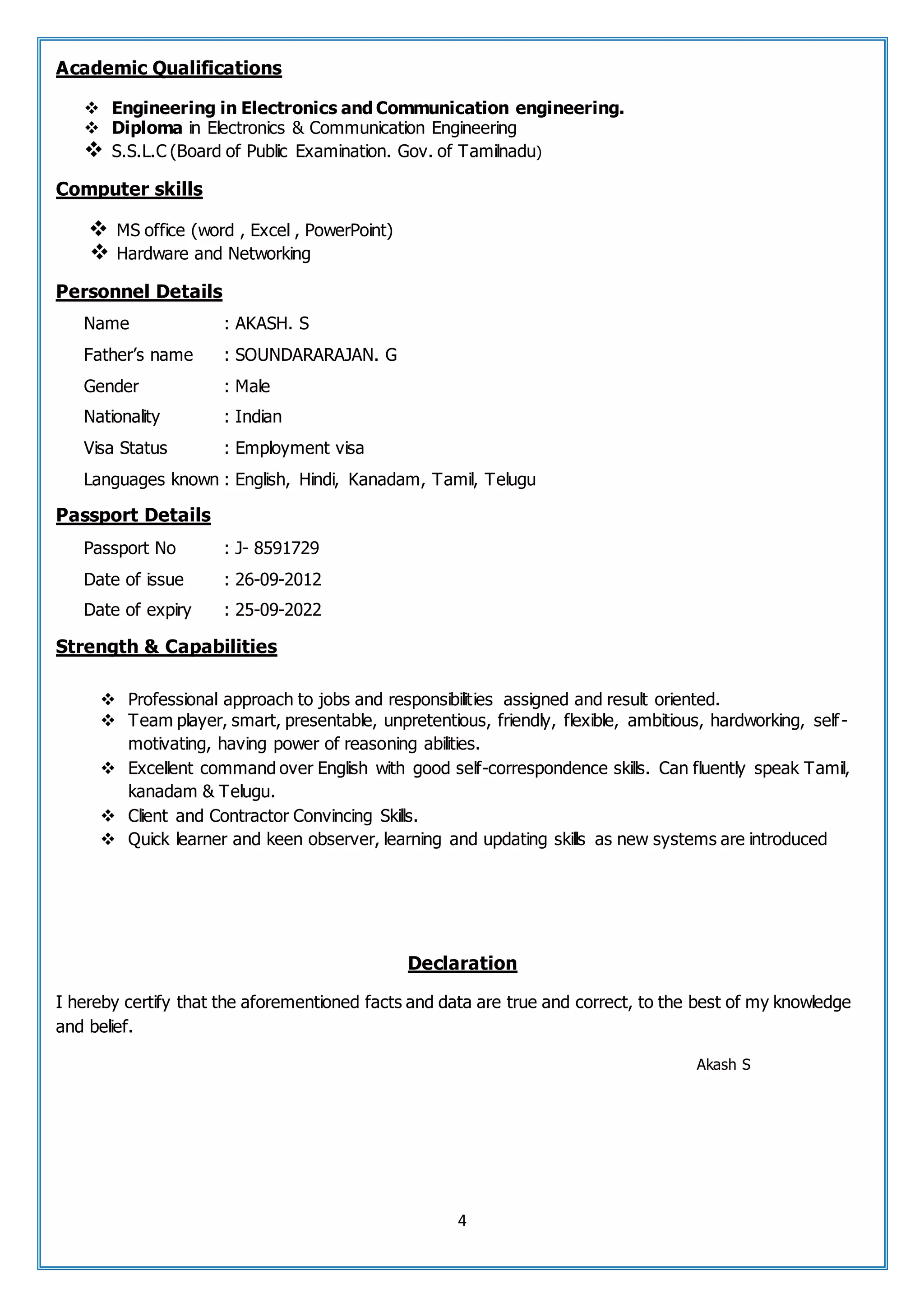 4
Academic Qualifications
 Engineering in Electronics and Communication engineering.
 Diploma in Electronics & Communication Engineering
 S.S.L.C (Board of Public Examination. Gov. of Tamilnadu)
Computer skills
 MS office (word , Excel , PowerPoint)
 Hardware and Networking
Personnel Details
Name : AKASH. S
Father’s name : SOUNDARARAJAN. G
Gender : Male
Nationality : Indian
Visa Status : Employment visa
Languages known : English, Hindi, Kanadam, Tamil, Telugu
Passport Details
Passport No : J- 8591729
Date of issue : 26-09-2012
Date of expiry : 25-09-2022
Strength & Capabilities
 Professional approach to jobs and responsibilities assigned and result oriented.
 Team player, smart, presentable, unpretentious, friendly, flexible, ambitious, hardworking, self-
motivating, having power of reasoning abilities.
 Excellent command over English with good self-correspondence skills. Can fluently speak Tamil,
kanadam & Telugu.
 Client and Contractor Convincing Skills.
 Quick learner and keen observer, learning and updating skills as new systems are introduced
Declaration
I hereby certify that the aforementioned facts and data are true and correct, to the best of my knowledge
and belief.
Akash S
 