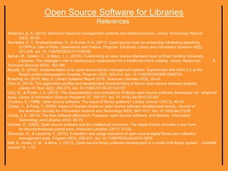 Open Source Software for Libraries
References
Anderson, E. K. (2014). Electronic resource management systems and related products. Library Technology Reports
50(3), 30-42.
Anuradha, K. T., Sivakaminathan, R., & Kumar, P. A. (2011). Open-source tools for enhancing full-texting searching
of OPACs: Use of Koha, Greenstone and Fedora. Program: Electronic Library and Information Systems 45(2),
231-239. doi: 10.1108/00330331111129750
Barber, M., Holden, C., & Mayo, J. L. (2016). Customizing an open source discovery layer at East Carolina University
Libraries: The cataloger’s role in developing a replacement for a traditional online catalog. Library Resources &
Technical Services 60(3), 182-190.
Bissels, G. (2008). Implementation of an open source library management system: Experiences with Koha 3.0 at the
Royal London Homeopathic Hospital. Program 42(3), 303-314. doi: 10.1108/00330330810892703
Breeding, M. (2016, May 2). Library Systems Report 2016. American Libraries 47(5), 30-43.
Choi, N. (2014). The application profiles and development characteristics of library open source software projects.
Library Hi Tech 32(2), 260-275. doi: 10.1108/LHT-09-2013-0127
Choi, N., & Pruett, J. A. (2015). The characteristics and motivations of library open source software developers: An empirical
study. Library & Information Science Research 37, 109-117. doi: 10.1016.j.lisr.2015.02.007
Chudnov, D. (1999). Open source software: The future of library systems? Library Journal 124(13), 40-43.
Colazo, J., & Fang, Y. (2009). Impact of license choice on open source software development activity. Journal of
the American Society for Information Science and Technology 60(5), 997-1011. doi: 10.1002/asi.21039
Corbly, J. E. (2014). The free software alternative: Freeware, open-source software, and libraries. Information
Technology and Libraries 33(3), 65-75.
Dorman, D. (2002). Open source software and the intellectual commons: The digital frontier provides a new front
for the informational control wars. American Libraries 33(11), 51-54.
Gkoumas, G., & Lazarinis, F. (2015). Evaluation and usage scenarios of open source digital library and collection
management tools. Program 49(3), 226-241. doi: 10.1108/PROG-09-2014-0070
Hall, K., Ames, C. M., & Brice, J. (2013). Open source library software development in a small rural library system. Code4lib
Journal 19, 1-10.
 