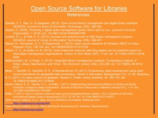 Open Source Software for Libraries
References
Kamble, V. T., Ran, H., & Sangeeta. (2012). Open source library management and digital library software.
DESIDOC Journal of Library & Information Technology 32(5), 388-392.
Kaplan, D. (2009). Choosing a digital asset management system that’s right for you. Journal of Archival
Organization 7, 33-40. doi: 10/1080/15332740902897360
Londhe, N. L., & Patil, S. K. (2015). Success and abandonment of OSS library management systems.
DESIDOC Journal of Library & Information Technology 35(6), 398-407.
Macan, B., Fernandez, G. V., & Stojanovski, J. (2013). Open source solutions for libraries: ABCD vs Koha.
Program 47(2), 136-154. doi: 10/1108/00330331311313726
Makori, E. O., & Osebe, N. M. (2016). Koha enterprise resource planning system and its potential impact on
information management organizations. Library Hi Tech News 33(4), 17-23. doi: 10.1108/LHTN-01-2016-
0005
Madhusudahn, M., & Singh, V. (2016). Integrated library management systems: Comparative analysis of
Koha, Libsys, NewGenLib, and Virtua. The Electronic Library 34(2), 223-249. doi: 10.1108/EL-08-2014-
0127
Misra, I., Moorthi, S., Gambhir, R. K., & Ramakrishnan, R. (2011). Evolutionary rapid development using open
source framework for geospatial data processing. Trends in Information Management 7(1), 31-40. Molyneux,
R. E. (2011). An open source ILS glossary: Version 2. Public Library Quarterly 30, 165-176. doi:
10.1080/01616846.2011.578054
Morten-Owens, E. G., Hanson, K. L., & Walls, I. (2011). Implementing open-source software for three core library
functions: A stage-by-stage comparison. Journal of Electronic Resources in Medical Libraries 8(1), 1-14. doi:
10/1080/15424065.2011.551486
Muller, T. (2011). How to choose a free and open source integrated library system. OCLC Systems & Services:
International Digital Library Perspectives 27(1), 57-78. doi: 10.1108/1065075111116573
Open Source Intiative. (n.d.). Open Source Definition (Annotated). Retrieved from
https://opensource.org/osd.html.
Open Source Initiative. (n.d.). Open Standards Requirement for Software. Retrieved from
https://opensource.org/osr.
 