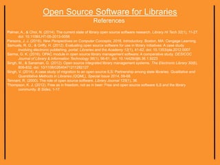 Open Source Software for Libraries
References
Palmer, A., & Choi, N. (2014). The current state of library open source software research. Library Hi Tech 32(1), 11-27.
doi: 10.1108/LHT-05-2013-0056
Parsons, J. J. (2016). New Perspectives on Computer Concepts, 2016, Introductory. Boston, MA: Cengage Learning.
Samuels, R. G., & Griffy, H. (2012). Evaluating open source software for use in library initiatives: A case study
involving electronic publishing. portal: Libraries and the Academy 12(1), 41-62. doi: 10.1353/pla.2012.0007
Sarma, G. K. (2016). OPAC module in open source library management software: A comparative study. DESICOC
Journal of Library & Information Technology 36(1), 56-61. doi: 10.14429/djlit.36.1.9223
Singh, M., & Sanaman, G. (2012). Open source integrated library management systems. The Electronic Library 30(6),
809-832. doi: 10/1108/02640471211282127
Singh, V. (2014). A case study of migration to an open source ILS: Partnership among state libraries. Qualitative and
Quantitative Methods in Libraries (QQML), Special Issue 2014, 59-68.
Tennant, R. (2000). The role of open source software. Library Journal 125(1), 36.
Thompson, K. J. (2012). Free as in freedom, not as in beer: Free and open source software ILS and the library
community. B Sides, 1-17.
 