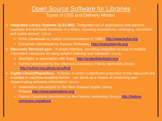Open Source Software for Libraries
Types of OSS and Delivery Modes
 Integrated Library Systems (ILS/LMS): “Integrated set of applications that perform
business and technical functions of a library, including acquisitions, cataloging, circulation,
and public access” (ODLIS)
 Koha (developed by Katipo Communications in 1999) (http://www.koha.org/)
 Evergreen (developed by Equinox Software) (http://evergreen-ils.org/)
 Discovery Service/Layer: “A single interface, providing integrated access to multiple
information resources by using subject indexing and metadata” (ODLIS)
 Blacklight, in association with Ruby (http://projectblacklight.org/)
 VuFind (developed by the Villanova University’s Falvey Memorial Library)
(http://vufind-org.github.io/vufind/)
 Digital Library/Repository: “A library in which a significant proportion of the resources are
available in machine-readable format…can serve as a means of preserving and
disseminating scholarly information” (ODLIS)
 Greenstone (developed by the New Zealand Digital Library
Project)(http://www.greenstone.org/)
 Fedora Commons (developed by the Fedora Leadership Group)(http://fedora-
commons.org/about/)
 