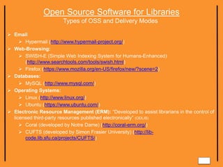 Open Source Software for Libraries
Types of OSS and Delivery Modes
 Email
 Hypermail (http://www.hypermail-project.org/)
 Web-Browsing:
 SWISH-E (Simple Web Indexing System for Humans-Enhanced)
(http://www.searchtools.com/tools/swish.html)
 Firefox (https://www.mozilla.org/en-US/firefox/new/?scene=2)
 Databases:
 MySQL (http://www.mysql.com/)
 Operating Systems:
 Linux (http://www.linux.org/)
 Ubuntu (https://www.ubuntu.com/)
 Electronic Resource Management (ERM): “Developed to assist librarians in the control of
licensed third-party resources published electronically” (ODLIS)
 Coral (developed by Notre Dame) (http://coral-erm.org/)
 CUFTS (developed by Simon Frasier University) (http://lib-
code.lib.sfu.ca/projects/CUFTS/)
 