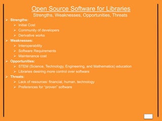 Open Source Software for Libraries
Strengths, Weaknesses, Opportunities, Threats
 Strengths:
 Initial Cost
 Community of developers
 Derivative works
 Weaknesses:
 Interoperability
 Software Requirements
 Maintenance cost
 Opportunities:
 STEM (Science, Technology, Engineering, and Mathematics) education
 Libraries desiring more control over software
 Threats:
 Lack of resources: financial, human, technology
 Preferences for “proven” software
 