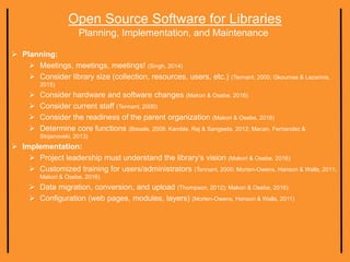 Open Source Software for Libraries
Planning, Implementation, and Maintenance
 Planning:
 Meetings, meetings, meetings! (Singh, 2014)
 Consider library size (collection, resources, users, etc.) (Tennant, 2000; Gkoumas & Lazarinis,
2015)
 Consider hardware and software changes (Makori & Osebe, 2016)
 Consider current staff (Tennant, 2000)
 Consider the readiness of the parent organization (Makori & Osebe, 2016)
 Determine core functions (Bissels, 2008; Kamble, Raj & Sangeeta, 2012; Macan, Fernandez &
Stojanovski, 2013)
 Implementation:
 Project leadership must understand the library’s vision (Makori & Osebe, 2016)
 Customized training for users/administrators (Tennant, 2000; Morten-Owens, Hanson & Walls, 2011;
Makori & Osebe, 2016)
 Data migration, conversion, and upload (Thompson, 2012); Makori & Osebe, 2016)
 Configuration (web pages, modules, layers) (Morten-Owens, Hanson & Walls, 2011)
 