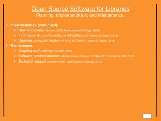 Open Source Software for Libraries
Planning, Implementation, and Maintenance
 Implementation (continued):
 New employees (Tennant, 2000; Madhusudhan & Singh, 2016)
 Information & communications infrastructure (Makori & Osebe, 2016)
 Upgrade computer hardware and software (Makori & Osebe, 2016)
 Maintenance:
 Ongoing staff training (Tennant, 2000)
 Software patches/updates (Morten-Owens, Hanson & Walls, 2011; Londhe & Patil, 2015)
 Technical support (Londhe & Patil, 2015; Makori & Osebe, 2016)
 