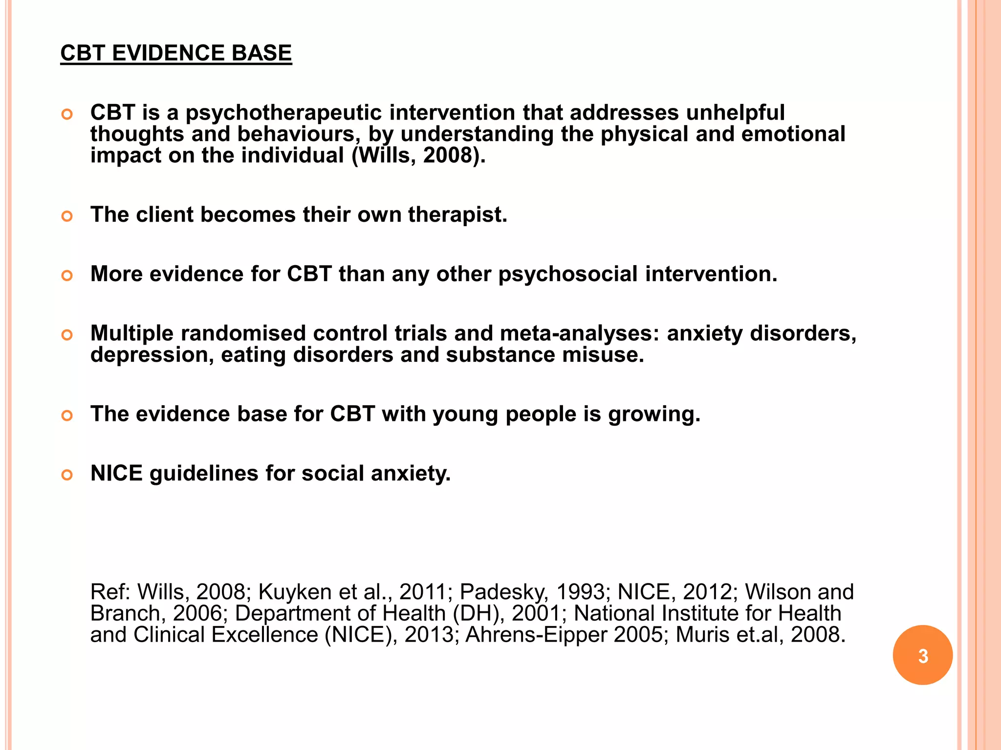 CBT EVIDENCE BASE
 CBT is a psychotherapeutic intervention that addresses unhelpful
thoughts and behaviours, by understanding the physical and emotional
impact on the individual (Wills, 2008).
 The client becomes their own therapist.
 More evidence for CBT than any other psychosocial intervention.
 Multiple randomised control trials and meta-analyses: anxiety disorders,
depression, eating disorders and substance misuse.
 The evidence base for CBT with young people is growing.
 NICE guidelines for social anxiety.
Ref: Wills, 2008; Kuyken et al., 2011; Padesky, 1993; NICE, 2012; Wilson and
Branch, 2006; Department of Health (DH), 2001; National Institute for Health
and Clinical Excellence (NICE), 2013; Ahrens-Eipper 2005; Muris et.al, 2008.
3
 