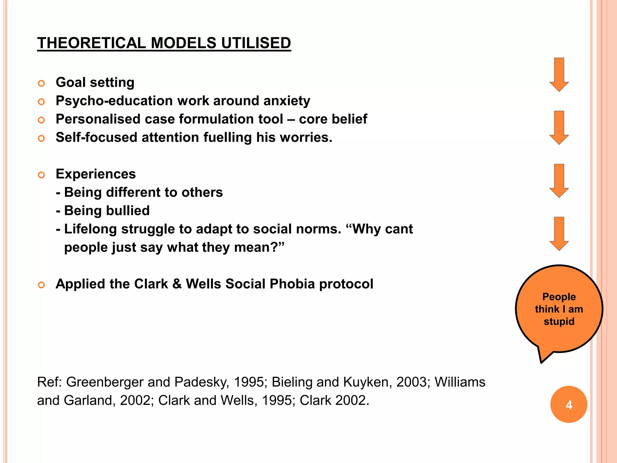 THEORETICAL MODELS UTILISED
 Goal setting
 Psycho-education work around anxiety
 Personalised case formulation tool – core belief
 Self-focused attention fuelling his worries.
 Experiences
- Being different to others
- Being bullied
- Lifelong struggle to adapt to social norms. “Why cant
people just say what they mean?”
 Applied the Clark & Wells Social Phobia protocol
Ref: Greenberger and Padesky, 1995; Bieling and Kuyken, 2003; Williams
and Garland, 2002; Clark and Wells, 1995; Clark 2002. 4
People
think I am
stupid
 