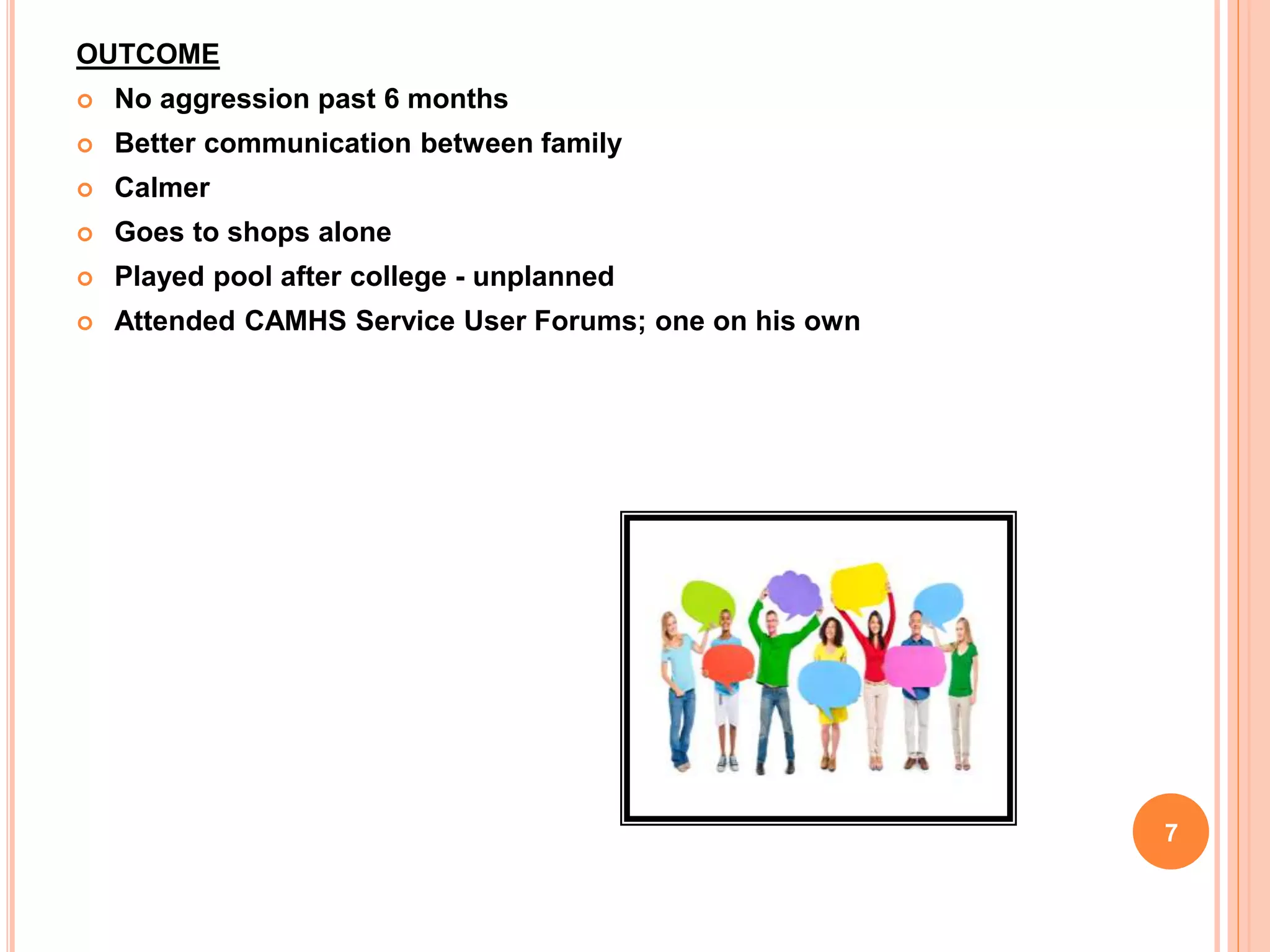 OUTCOME
 No aggression past 6 months
 Better communication between family
 Calmer
 Goes to shops alone
 Played pool after college - unplanned
 Attended CAMHS Service User Forums; one on his own
7
 