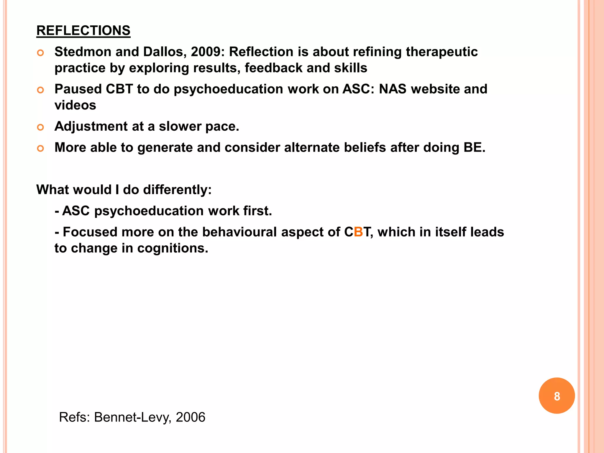REFLECTIONS
 Stedmon and Dallos, 2009: Reflection is about refining therapeutic
practice by exploring results, feedback and skills
 Paused CBT to do psychoeducation work on ASC: NAS website and
videos
 Adjustment at a slower pace.
 More able to generate and consider alternate beliefs after doing BE.
What would I do differently:
- ASC psychoeducation work first.
- Focused more on the behavioural aspect of CBT, which in itself leads
to change in cognitions.
Refs: Bennet-Levy, 2006
8
 