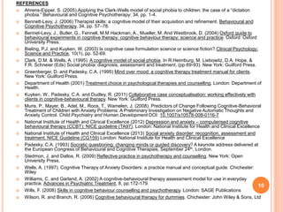 REFERENCES
 Ahrens-Eipper, S. (2005).Applying the Clark-Wells model of social phobia to children: the case of a “dictation
phobia.” Behavioural and Cognitive Psychotherapy: 34, pp. 1-4.
 Bennett-Levy, J. (2006) Therapist skills: a cognitive model of their acquisition and refinement. Behavioural and
Cognitive Psychotherapy, 34, pp. 57–78.
 Bennet-Levy, J., Butler, G., Fennell, M.M Hackman, A., Mueller, M. And Westbrook, D. (2004) Oxford guide to
behavioural experiments in cognitive therapy: cognitive behaviour therapy: science and practice. Oxford: Oxford
University Press.
 Bieling, P.J. and Kuyken, W. (2003) Is cognitive case formulation science or science fiction? Clinical Psychology:
Science and Practice, 10(1), pp. 52-69.
 Clark, D.M. & Wells, A. (1995). A cognitive model of social phobia. In R.Heimburg, M. Liebowitz, D.A. Hope, &
F.R. Schneier (Eds) Social phobia: diagnosis, assessment and treatment, (pp.69-93). New York: Guilford Press.
 Greenberger, D. and Padesky, C.A. (1995) Mind over mood: a cognitive therapy treatment manual for clients.
New York: Guilford Press.
 Department of Health (2001) Treatment choice in psychological therapies and counselling. London: Department of
Health.
 Kuyken, W., Padesky, C.A. and Dudley, R. (2011) Collaborative case conceptualisation: working effectively with
clients in cognitive-behavioural therapy. New York: Guilford Press.
 Muris, P., Mayer, B., Adel, M., Roos, T., Wamelen, J. (2008). Predictors of Change Following Cognitive-Behavioral
Treatment of Children with Anxiety Problems: A Preliminary Investigation on Negative Automatic Thoughts and
Anxiety Control. Child Psychiatry and Human Development DOI: 10.1007/s10578-008-0116-7
 National Institute of Health and Clinical Excellence (2012) Depression and anxiety – computerised cognitive
behavioural therapy (CCBT): NICE guideline (TA97). London: National Institute for Health and Clinical Excellence
 National Institute of Health and Clinical Excellence (2013) Social anxiety disorder: recognition, assessment and
treatment. NICE Guideline (CG159) London: National Institute for Health and Clinical Excellence
 Padesky, C.A. (1993) Socratic questioning: changing minds or guided discovery? A keynote address delivered at
the European Congress of Behavioural and Cognitive Therapies, September 24th, London.
 Stedmon, J. and Dallos, R. (2009) Reflective practice in psychotherapy and counselling. New York: Open
University Press.
 Wells, A. (1997). Cognitive Therapy of Anxiety Disorders: a practice manual and conceptual guide. Chichester:
Wiley
 Williams, C. and Garland, A. (2002) A cognitive-behavioural therapy assessment model for use in everyday
practice. Advances in Psychiatric Treatment, 8, pp.172-179.
 Wills, F. (2008) Skills in cognitive behaviour counselling and psychotherapy. London: SAGE Publications
 Wilson, R. and Branch, R. (2006) Cognitive behavioural therapy for dummies. Chichester: John Wiley & Sons, Ltd
10
 