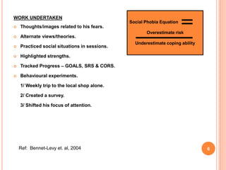 WORK UNDERTAKEN
 Thoughts/images related to his fears.
 Alternate views/theories.
 Practiced social situations in sessions.
 Highlighted strengths.
 Tracked Progress – GOALS, SRS & CORS.
 Behavioural experiments.
1/ Weekly trip to the local shop alone.
2/ Created a survey.
3/ Shifted his focus of attention.
Ref: Bennet-Levy et. al, 2004
Social Phobia Equation
Overestimate risk
Underestimate coping ability
6
 