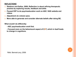 REFLECTIONS
 Stedmon and Dallos, 2009: Reflection is about refining therapeutic
practice by exploring results, feedback and skills
 Paused CBT to do psychoeducation work on ASC: NAS website and
videos
 Adjustment at a slower pace.
 More able to generate and consider alternate beliefs after doing BE.
What would I do differently:
- ASC psychoeducation work first.
- Focused more on the behavioural aspect of CBT, which in itself leads
to change in cognitions.
Refs: Bennet-Levy, 2006
8
 