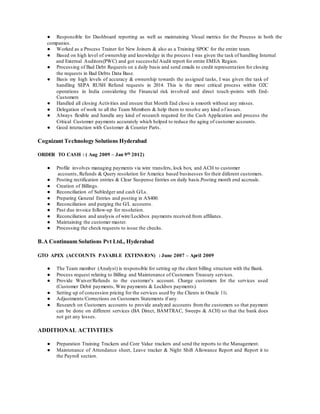 ● Responsible for Dashboard reporting as well as maintaining Visual metrics for the Process in both the
companies.
● Worked as a Process Trainer for New Joiners & also as a Training SPOC for the entire team.
● Based on high level of ownership and knowledge in the process I was given the task of handling Internal
and External Auditors(PWC) and got successful Audit report for entire EMEA Region.
● Processing of Bad Debt Requests on a daily basis and send emails to credit representation for closing
the requests in Bad Debts Data Base.
● Basis my high levels of accuracy & ownership towards the assigned tasks, I was given the task of
handling SEPA RUSH Refund requests in 2014. This is the most critical process within O2C
operations in India considering the Financial risk involved and direct touch-points with End-
Customers
● Handled all closing Activities and ensure that Month End close is smooth without any misses.
● Delegation of work to all the Team Members & help them to resolve any kind of issues.
● Always flexible and handle any kind of research required for the Cash Application and process the
Critical Customer payments accurately which helped to reduce the aging of customer accounts.
● Good interaction with Customer & Counter Parts.
Cognizant Technology Solutions Hyderabad
ORDER TO CASH : ( Aug 2009 – Jan 9th 2012)
● Profile involves managing payments via wire transfers, lock box, and ACH to customer
accounts, Refunds & Query resolution for America based businesses for their diiferent customers.
● Posting rectification entries & Clear Suspense Entries on daily basis.Posting month end accruals.
● Creation of Billings.
● Reconciliation of Subledger and cash G/Ls.
● Preparing General Entries and posting in AS400.
● Reconciliation and purging the G/L accounts.
● Past due invoice follow-up for resolution.
● Reconciliation and analysis of wire/Lockbox payments received from affiliates.
● Maintaining the customer master.
● Processing the check requests to issue the checks.
B.A Continuum Solutions Pvt Ltd., Hyderabad
GTO APEX (ACCOUNTS PAYABLE EXTENSION) : June 2007 – April 2009
● The Team member (Analyst) is responsible for setting up the client billing structure with the Bank.
● Process request relating to Billing and Maintenance of Customers Treasury services.
● Provide Waiver/Refunds to the customer’s account. Charge customers for the services used
(Customer Debit payments, Wire payments & Lockbox payments).
● Setting up of concession pricing for the services used by the Clients in Oracle 11i.
● Adjustments/Corrections on Customers Statements if any.
● Research on Customers accounts to provide analyzed accounts fromthe customers so that payment
can be done on different services (BA Direct, BAMTRAC, Sweeps & ACH) so that the bank does
not get any losses.
ADDITIONAL ACTIVITIES
● Preparation Training Trackers and Core Value trackers and send the reports to the Management.
● Maintenance of Attendance sheet, Leave tracker & Night Shift Allowance Report and Report it to
the Payroll section.
 