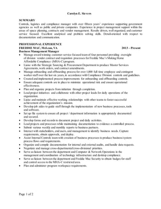 Page 1 of 2
Carolyn E. Sievers
SUMMARY
Controls, logistics and compliance manager with over fifteen years’ experience supporting government
agencies as well as public and private companies. Experience in project management support within the
areas of space planning, contracts and vendor management. Results driven, well organized, and customer
service focused. Excellent analytical and problem solving skills. Detail-oriented with respect to
documentation and communication.
PROFESSIONAL EXPERIENCE
FREDDIE MAC,McLean, VA 2013 – Present
Business Management Manager
 Manage award winning customer service focused team of four personnel providing oversight
of division vendor contract and requisition processes for Freddie Mac’s Making Home
Affordable Compliance (MHA-C) program.
 Liaise with the Strategic Sourcing & Procurement Department to produce Master Services
Agreements,work orders, and contract amendments.
 Manage onboarding and offboarding process for over 1,000 full time employee and contingent
worker staff over the last six years,in accordance with Compliance Division controls and guidelines.
 Created and implemented process improvements for onboarding and offboarding controls.
 Ensure adequate controls are in place to minimize operational risk and ensure operational
effectiveness.
 Plan and organize projects from initiation through completion.
 Lead project initiatives and collaborate with other project leads for daily operations of the
organization.
 Liaise and maintain effective working relationships with other teams to foster successful
achievement of the organization’s mission.
 Develop job aides to guide staff through the implementation of new business processes,tools
and software.
 Set up file system to ensure all project / department information is appropriately documented
and secured.
 Develop forms and records to document project and daily activities.
 Lead projects and processes while maintaining documentation to evidence a controlled process.
 Submit various weekly and monthly reports to business partners.
 Interact with stakeholders, end users,and management to identify business needs. Capture
requirements, obtain approvals, and deploy.
 Assist Internal Controls team with creation of business processes to produce business/system
process flows and requirements.
 Organize and compile documentation for internal and external audits, and handle data requests.
 Negotiate and manage cross-departmental/cross-divisional priorities.
 Serve as liaison between the department and Computer & Network Operations in the
management and coordination of technology infrastructure and desktop compliance.
 Serve as liaison between the department and Freddie Mac Security to obtain badges for staff
and control access to the MHA-C restricted area.
 Plan and administer program workspace requirements.
 
