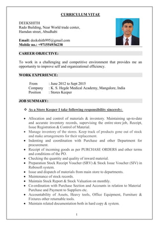 1
CURRICULUM VITAE
DEEKSHITH
Rado Building, Near World trade center,
Hamdan street, Abudhabi
Email: deekshith995@gmail.com
Mobile no.: +971554936238
CAREER OBJECTIVE:
To work in a challenging and competitive environment that provides me an
opportunity to improve self and organizational efficiency.
WORK EXPERIENCE:
From : June 2012 to Sept 2015
Company : K. S. Hegde Medical Academy, Mangalore, India
Position : Stores Keeper
JOB SUMMARY:
 As a Store Keeper I take following responsibility sincerely:
 Allocation and control of materials & inventory. Maintaining up-to-date
and accurate inventory records, supervising the entire store job, Receipt,
Issue Registration & Control of Material.
 Manage inventory of the stores. Keep track of products gone out of stock
and make arrangements for their replacement.
 Indenting and coordination with Purchase and other Department for
procurement.
 Receipt of incoming goods as per PURCHASE ORDERS and other terms
and conditions of the PO.
 Checking the quantity and quality of inward material.
 Preparation Stock Receipt Voucher (SRV) & Stock Issue Voucher (SIV) in
Robosoft system.
 Issue and dispatch of materials from main store to departments.
 Maintenance of stock records.
 Maintain Stock Report & Stock Valuation on monthly.
 Co-ordination with Purchase Section and Accounts in relation to Material
Purchase and Payment to Suppliers etc.
 Accountability of Assets, Heavy tools, Office Equipment, Furniture &
Fixtures other returnable tools.
 Maintain related documentation both in hard copy & system.
 