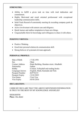 3
STRENGTHS:
 Ability to fulfill a given task on time with total dedication and
commitment.
 Highly Motivated and result oriented professional with exceptional
leadership communication skills.
 Solid Track Record of consistently meeting & exceeding company goals &
objectives.
 Active involvement with utmost care and diligence.
 Quick learner and endless temptation to learn new things.
 Unquenchable thirst for knowledge and willingness to share it with others.
POSITIVE VIRTUES:
 Positive Thinking.
 Good inter personal relation & communication skill.
 Strong believer of systematic & team approach.
PERSONAL PROFILE:
Date of Birth : 17.02.1991
Sex : Male
Contact Address : Rado Building, Hamdan street, Abudhabi
Nationality : Indian
Hobby : Cricket, Volleyball and reading books
Languages known : English, Hindi, Kannada and Tulu
Passport Number : K9776315
Passport Expiry : 31/01/2023
Visa Status : Visit Visa
Visa Expiry : 05/01/2016
DECLARATION:
I HERE BY DECLARE THAT THE ABOVE MENTIONED INFORMATION
IS TRUE TO THE BEST OF MY KNOWLEDGE AND BELIEF
DEEKSHITH
Place: Abu dhabi
 