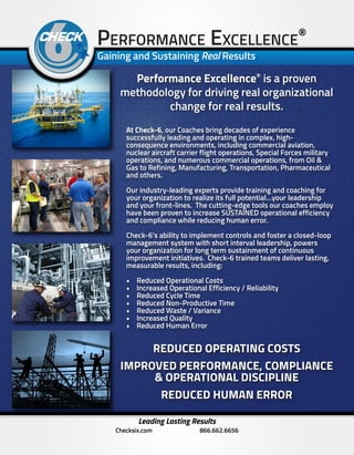 Performance Excellence®
is a proven
methodology for driving real organizational
change for real results.
At Check-6, our Coaches bring decades of experience
successfully leading and operating in complex, high-
consequence environments, including commercial aviation,
nuclear aircraft carrier flight operations, Special Forces military
operations, and numerous commercial operations, from Oil &
Gas to Refining, Manufacturing, Transportation, Pharmaceutical
and others.
Our industry-leading experts provide training and coaching for
your organization to realize its full potential…your leadership
and your front-lines. The cutting-edge tools our coaches employ
have been proven to increase SUSTAINED operational efficiency
and compliance while reducing human error.
Check-6’s ability to implement controls and foster a closed-loop
management system with short interval leadership, powers
your organization for long term sustainment of continuous
improvement initiatives. Check-6 trained teams deliver lasting,
measurable results, including:
•	 Reduced Operational Costs
•	 Increased Operational Efficiency / Reliability
•	 Reduced Cycle Time
•	 Reduced Non-Productive Time
•	 Reduced Waste / Variance
•	 Increased Quality
•	 Reduced Human Error
Performance Excellence®
Gaining and Sustaining Real Results
Leading Lasting Results
Checksix.com 866.662.6656
REDUCED OPERATING COSTS
IMPROVED PERFORMANCE, COMPLIANCE
& OPERATIONAL DISCIPLINE
REDUCED HUMAN ERROR
 