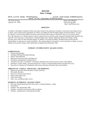 RESUME
Alane J. Knapp
M.S.W., L.C.S.W., Florida. SW3750 (inactive) L.C.S.W., North Carolina. #C004587 (inactive)
M.S.W., L.C.S.W., Pennsylvania #CW015746 (active)
544 Trout Avenue Home (724) 995-8035
Ligonier, PA 15658 Cell (724) 961-8384
Email: ajk1053@aol.com
OBJECTIVE:
To adhere to the highest standards ofethics and values related to the profession of clinical social work in providing services
to clients, and to represent the organization for whom I am employed with the highest degree of professionalism. It is also
my objective to consistently maintain awareness and sensitivity with respect to cultural diversity in every area of clients’
lives. My experience as a therapist and as a clinical supervisor has covered the entire spectrumof mental health disorders and
other life issues at all ages. I am proficient in Cognitive/Behavioral Therapy, Dialectical Behavioral Therapy, Family
Systems, and a variety of other treatment models. In addition, I am adept at utilizing therapeutic interventions that are
individualized to each person’s needs and abilities. My ongoing objective and goal is to assist each client or family systemin
making necessary life changes while maintaining the highest possible quality of life.
SUMMARY OF EMPLOYMENT QUALIFICATIONS:
COMPETENCIES:
 Program Development
 Treatment Planning/Discharge Planning
 Clinical Documentation
 Biopsychosocial assessments and diagnoses
 Psychiatric and medication referrals/issues
 Versatile and creative in utilization of treatment modalities/interventions based on client needs/abilities
 Individual, couples,family, and group therapy for a variety of mental health disorders and other life issues
 Innovative in creating novel therapeutic interventions that meet individual client needs/abilities
THERAPEUTIC CLINICAL SPECIALTIES AND EXPERTISE:
 Depression and other Mood Disorders/Anxiety Disorders
 Personality Disorders
 Survivors of Sexual Abuse/Incest
 Clients with anger issues
 Crisis Intervention
 Grief, Loss, and Bereavement Issues
EXAMPLES OF PERSONAL QUALIFICATIONS:
 Work well independently and with other staff in a multi-disciplinary setting
 Team Player
 Excellent time management skills
 Excellent at problem solving and conflict resolution
 Excellent communication and interpersonal skills
 