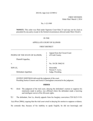 2014 IL App (1st) 121989-U
FIRST DIVISION
Order filed: March 3, 2014
No. 1-12-1989
NOTICE: This order was filed under Supreme Court Rule 23 and may not be cited as
precedent by any party except in the limited circumstances allowed under Rule 23(e)(1).
______________________________________________________________________________
IN THE
APPELLATE COURT OF ILLINOIS
FIRST DISTRICT
______________________________________________________________________________
) Appeal from the Circuit Court
PEOPLE OF THE STATE OF ILLINOIS, ) of Cook County.
)
Plaintiff-Appellee, )
)
v. ) No. 10 CR 19462 01
)
SON LE, ) Honorable
) Noreen V. Love,
Defendant-Appellant. ) Judge, Presiding.
______________________________________________________________________________
JUSTICE HOFFMAN delivered the judgment of the court.
Presiding Justice Connors and Justice Cunningham concurred in the judgment.
ORDER
¶ 1 Held: The judgment of the trial court, denying the defendant’s motion to suppress his
statements made to police, was affirmed where the defendant made a knowing
and intelligent waiver of his Miranda rights.
¶ 2 The defendant, Son Le, directly appeals from his burglary conviction (720 ILCS 5/19-
1(a) (West 2006)), arguing that the trial court erred in denying his motion to suppress evidence.
He contends that, because of his inability to speak English, he did not knowingly and
 