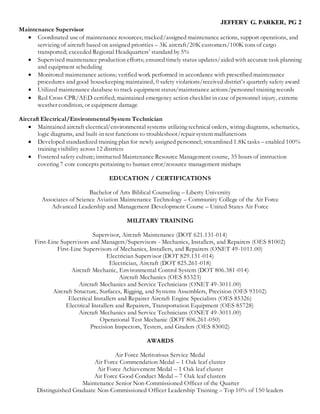 JEFFERY G. PARKER, PG 2
Maintenance Supervisor
 Coordinated use of maintenance resources; tracked/assigned maintenance actions, support operations, and
servicing of aircraft based on assigned priorities – 3K aircraft/20K customers/100K tons of cargo
transported; exceeded Regional Headquarters’ standard by 5%
 Supervised maintenance production efforts; ensured timely status updates/aided with accurate task planning
and equipment scheduling
 Monitored maintenance actions; verified work performed in accordance with prescribed maintenance
procedures and good housekeeping maintained, 0 safety violations/received district’s quarterly safety award
 Utilized maintenance database to track equipment status/maintenance actions/personnel training records
 Red Cross CPR/AED certified; maintained emergency action checklist in case of personnel injury, extreme
weather condition, or equipment damage
Aircraft Electrical/Environmental System Technician
 Maintained aircraft electrical/environmental systems utilizing technical orders, wiring diagrams, schematics,
logic diagrams, and built-in test functions to troubleshoot/repair system malfunctions
 Developed standardized training plan for newly assigned personnel; streamlined 1.8K tasks – enabled 100%
training visibility across 12 districts
 Fostered safety culture; instructed Maintenance Resource Management course, 35 hours of instruction
covering 7 core concepts pertaining to human error/resource management mishaps
EDUCATION / CERTIFICATIONS
Bachelor of Arts Biblical Counseling – Liberty University
Associates of Science Aviation Maintenance Technology – Community College of the Air Force
Advanced Leadership and Management Development Course – United States Air Force
MILITARY TRAINING
Supervisor, Aircraft Maintenance (DOT 621.131-014)
First-Line Supervisors and Managers/Supervisors - Mechanics, Installers, and Repairers (OES 81002)
First-Line Supervisors of Mechanics, Installers, and Repairers (ONET 49-1011.00)
Electrician Supervisor (DOT 829.131-014)
Electrician, Aircraft (DOT 825.261-018)
Aircraft Mechanic, Environmental Control System (DOT 806.381-014)
Aircraft Mechanics (OES 85323)
Aircraft Mechanics and Service Technicians (ONET 49-3011.00)
Aircraft Structure, Surfaces, Rigging, and Systems Assemblers, Precision (OES 93102)
Electrical Installers and Repairer Aircraft Engine Specialists (OES 85326)
Electrical Installers and Repairers, Transportation Equipment (OES 85728)
Aircraft Mechanics and Service Technicians (ONET 49-3011.00)
Operational Test Mechanic (DOT 806.261-050)
Precision Inspectors, Testers, and Graders (OES 83002)
AWARDS
Air Force Meritorious Service Medal
Air Force Commendation Medal – 1 Oak leaf cluster
Air Force Achievement Medal – 1 Oak leaf cluster
Air Force Good Conduct Medal – 7 Oak leaf clusters
Maintenance Senior Non-Commissioned Officer of the Quarter
Distinguished Graduate Non-Commissioned Officer Leadership Training – Top 10% of 150 leaders
 
