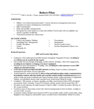 Robert Pilon
1344 S. 41st Dr. • Yuma, Arizona 85364 (714) 338-9924 • rpilon@ymail.com
EXPERTISE
• Military Law Enforcement professional + veteran with proven management and convoy
experience in austere and dangerous environments.
• QRF Team Member
• Radio and Satellite communications
• Recognized by senior leaders as a calm and confident Team Leader who accomplishes any
mission regardless of difficulty
• Trained local national law enforcement
QUALIFICATIONS
• Critical and Adaptive Thinking
• Scheduling/Time Management
• Conflict Resolution
• Trainer
• Physically Fit
• Presentations
• Sharpshooter
• Warrior Leader Course
• German Sharpshooter (Silver) cert.
Related Experience
QRF and Security Operations
• Conducted +230 combat patrol and QRF missions throughout Nangarhar Province, resulting in
overall increase in security for the region.
• Successfully led team through challenging combat missions including 2 direct-fire engagements,
resulting in zero injuries or damage to team or equipment.
• Provided accurate assessments of +75 polling sites, resulting in a safer and more secure 2009
Afghan presidential election.
• Led team on numerous high-risk QRF missions, including troops in contact, consequence
managements and vehicle recovery operations.
• Acknowledged by senior leadership for discovering and implementing a major communications
degradation solution, allowing mobile universal directional satellite communications between
troops in field and senior Command and Control Echelons during combat operations in Afghanistan.
Solution was distributed theater-wide; awarded Army Achievement Medal for results.
• Completed +300 missions as Gunner, including providing Iraqi National Police (INP) checkpoint
assessments, Police Transition Team (PTT) missions and join patrols with the Iraqi Police (IP).
• Provided security allowing the rapid transport of injured soldier to medical personnel, allowing for
life saving treatment.
• Used keen sense of observation to deal with a thrown hand grenade in front of vehicle, resulting in
zero loss of life or assets.
• Assisted in training Brigade-sized element of INP to successfully employ traffic control points along
Baghdad’s most dangerous and unstable routes; awarded Army Commendation Medal for actions.
 