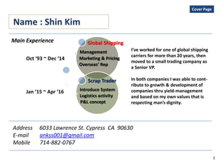 Name : Shin Kim
Address 6033 Lawrence St. Cypress CA 90630
E-mail ankss001@gmail.com
Mobile 714-882-0767
Global Shipping
Management
Marketing & Pricing
Overseas’ Rep
Scrap Trader
Introduce System
Logistics activity
P&L concept
Main Experience
Oct ‘93 ~ Dec ‘14
Jan ‘15 ~ Apr ‘16
I’ve worked for one of global shipping
carriers for more than 20 years, then
moved to a small trading company as
a Senior VP.
In both companies I was able to cont-
ribute to growth & development of
companies thru yield-management
and based on my own values that is
respecting man’s dignity.
Cover Page
1
 