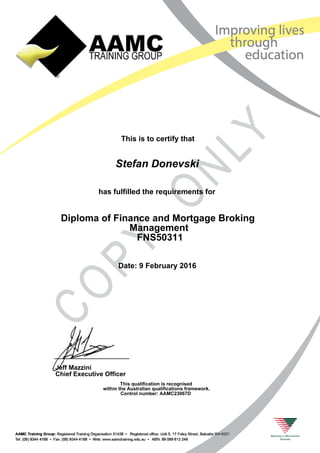 This is to certify that
has fulfilled the requirements for
Diploma of Finance and Mortgage Broking
Management
FNS50311
Stefan Donevski
Date: 9 February 2016
This qualification is recognised
within the Australian qualifications framework.
Control number: AAMC23067D
Jeff Mazzini
Chief Executive Officer
 