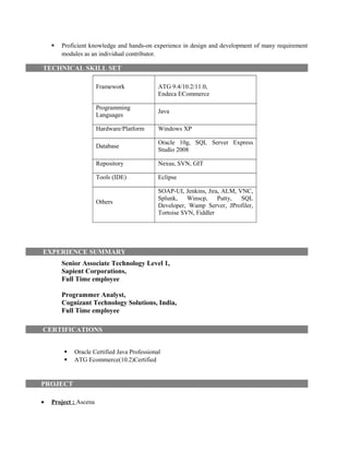  Proficient knowledge and hands-on experience in design and development of many requirement
modules as an individual contributor.
TECHNICAL SKILL SET
Framework ATG 9.4/10.2/11.0,
Endeca ECommerce
Programming
Languages
Java
Hardware/Platform Windows XP
Database
Oracle 10g, SQL Server Express
Studio 2008
Repository Nexus, SVN, GIT
Tools (IDE) Eclipse
Others
SOAP-UI, Jenkins, Jira, ALM, VNC,
Splunk, Winscp, Putty, SQL
Developer, Wamp Server, JProfiler,
Tortoise SVN, Fiddler
EXPERIENCE SUMMARY
Senior Associate Technology Level 1,
Sapient Corporations,
Full Time employee
Programmer Analyst,
Cognizant Technology Solutions, India,
Full Time employee
CERTIFICATIONS
 Oracle Certified Java Professional
 ATG Ecommerce(10.2)Certified
PROJECT
• Project : Ascena
 