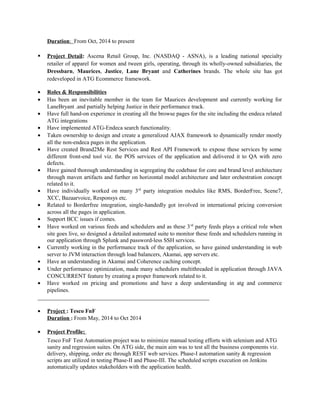 Duration: From Oct, 2014 to present
 Project Detail: Ascena Retail Group, Inc. (NASDAQ - ASNA), is a leading national specialty
retailer of apparel for women and tween girls, operating, through its wholly-owned subsidiaries, the
Dressbarn, Maurices, Justice, Lane Bryant and Catherines brands. The whole site has got
redeveloped in ATG Ecommerce framework.
• Roles & Responsibilities
• Has been an inevitable member in the team for Maurices development and currently working for
LaneBryant .and partially helping Justice in their performance track.
• Have full hand-on experience in creating all the browse pages for the site including the endeca related
ATG integrations
• Have implemented ATG-Endeca search functionality.
• Taken ownership to design and create a generalized AJAX framework to dynamically render mostly
all the non-endeca pages in the application.
• Have created Brand2Me Rest Services and Rest API Framework to expose these services by some
different front-end tool viz. the POS services of the application and delivered it to QA with zero
defects.
• Have gained thorough understanding in segregating the codebase for core and brand level architecture
through maven artifacts and further on horizontal model architecture and later orchestration concept
related to it.
• Have individually worked on many 3rd
party integration modules like RMS, BorderFree, Scene7,
XCC, Bazaarvoice, Responsys etc.
• Related to Borderfree integration, single-handedly got involved in international pricing conversion
across all the pages in application.
• Support BCC issues if comes.
• Have worked on various feeds and schedulers and as these 3rd
party feeds plays a critical role when
site goes live, so designed a detailed automated suite to monitor these feeds and schedulers running in
our application through Splunk and password-less SSH services.
• Currently working in the performance track of the application, so have gained understanding in web
server to JVM interaction through load balancers, Akamai, app servers etc.
• Have an understanding in Akamai and Coherence caching concept.
• Under performance optimization, made many schedulers multithreaded in application through JAVA
CONCURRENT feature by creating a proper framework related to it.
• Have worked on pricing and promotions and have a deep understanding in atg and commerce
pipelines.
• Project : Tesco FnF
Duration : From May, 2014 to Oct 2014
• Project Profile:
Tesco FnF Test Automation project was to minimize manual testing efforts with selenium and ATG
sanity and regression suites. On ATG side, the main aim was to test all the business components viz.
delivery, shipping, order etc through REST web services. Phase-I automation sanity & regression
scripts are utilized in testing Phase-II and Phase-III. The scheduled scripts execution on Jenkins
automatically updates stakeholders with the application health.
 