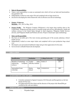 • Roles & Responsibilities
• Taken a sole responsibility to create an automated suite which will test our back-end functionalities
through REST API.
• Independently worked on some major CRs and completed with no bugs raised ever.
• Involved in developing the whole framework with an efficient excel driven technology.
• Project : Walgreens
Duration: : Nov, 2012 to May, 2014
• Project Profile: The Walgreen Company (Walgreens) is the largest drug retailing chain in the
United States. Walgreens provides access to consumer goods and services, plus pharmacy, health and
wellness services in the United States through its retail drugstores, Walgreens Health Services
division, and Walgreens Health and Wellness division. Project is based upon Agile methodology.
• Roles and Responsibility
• Has been an inevitable part of the most revenue generating part of the account, pharmacy clinical
health services.
• Independently worked on some major tickets and completed with no post production bugs raised
ever.
• Developed a user personalized dashboard widget and got client appreciation for the same.
• Got involved in mHealth framework development.
EDUCATION
Qualification Institution College/University Year of
Passing
Bachelor of technology in
engineering (computer
science.)
Tecnho India,
SaltLake, Kolkata.
W.B.U.T 2011
Intermediate Exam
(12th Std)
Khalsa High
School
W.B.B.H.S.C 2007
ACEIVEMENTS AND AWARDS
• Currently nominated in Sapient Commerce SCG Rewards and Recognitions as the best
Rookie Of The Year..
• Got appreciated from the clients and the directors of the project after Beand2Me got
certified by QA with zero defects.
PERSNAL DETAILS
Name : Priyanka Gupta
 
